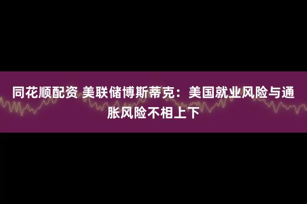 同花顺配资 美联储博斯蒂克：美国就业风险与通胀风险不相上下