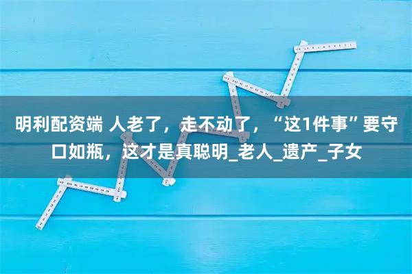 明利配资端 人老了，走不动了，“这1件事”要守口如瓶，这才是真聪明_老人_遗产_子女
