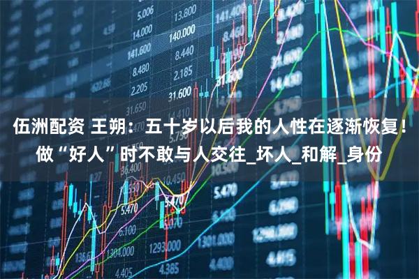 伍洲配资 王朔：五十岁以后我的人性在逐渐恢复！做“好人”时不敢与人交往_坏人_和解_身份