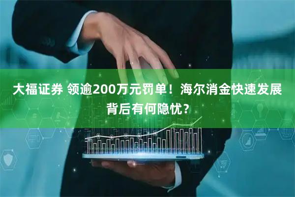 大福证券 领逾200万元罚单！海尔消金快速发展背后有何隐忧？