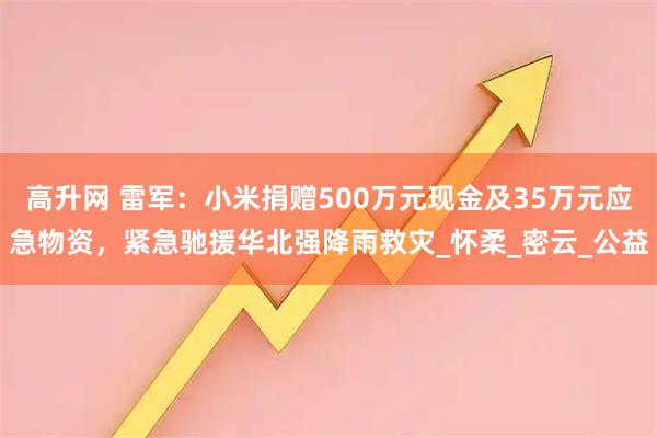 高升网 雷军：小米捐赠500万元现金及35万元应急物资，紧急驰援华北强降雨救灾_怀柔_密云_公益